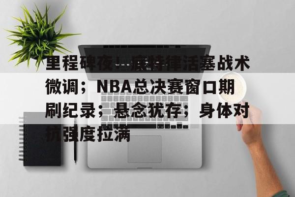 亚博体育在线-里程碑夜！底特律活塞战术微调；NBA总决赛窗口期刷纪录；悬念犹存；身体对抗强度拉满